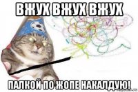 вжух вжух вжух палкой по жопе накалдую!