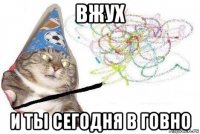 вжух и ты сегодня в говно