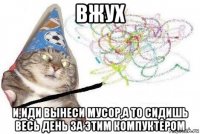 вжух и,иди вынеси мусор,а то сидишь весь день за этим компуктером