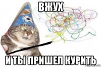 вжух и ты пришел курить