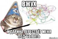 вжух и дарина перестаёт меня под*бывать