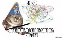 вжух и тебя не доебывают на работе