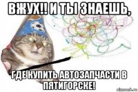 вжух!! и ты знаешь, где купить автозапчасти в пятигорске!