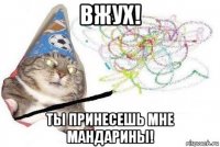 вжух! ты принесешь мне мандарины!