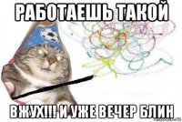 работаешь такой вжух!!! и уже вечер блин