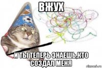 вжух и ты теперь знаешь,кто создал меня