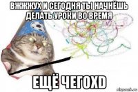 вжжжух и сегодня ты начнёшь делать уроки во время ещё чегоxd