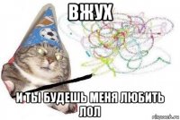 вжух и ты будешь меня любить лол