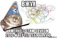 вжух именно с этим звуком 2016-й вертел тебя на хую.