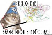 вжух і ти заєбав вон з моїх глас