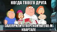 когда твоего друга захуярили отвёрткой на 240-м квартале