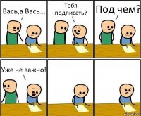 Вась,а Вась... Тебя подписать? Под чем? Уже не важно!