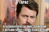 тарас : я человек просто , мне 24 а играю с детьми 14 лет і вожу їх как детей