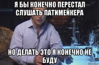 я бы конечно перестал слушать патимейкера но делать это я конечно не буду