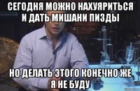 сегодня можно нахуяриться и дать мишани пизды но делать этого конечно же я не буду