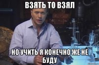 взять то взял но учить я конечно же не буду