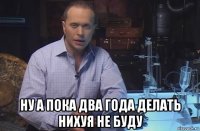  ну а пока два года делать нихуя не буду