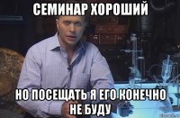 семинар хороший но посещать я его конечно не буду