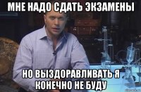 мне надо сдать экзамены но выздоравливать я конечно не буду