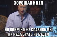 хорошая идея но конечно же славика мы ни куда брать не будем