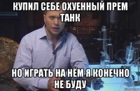 купил себе охуенный прем танк но играть на нём я конечно не буду