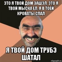 это я твой дом зашэл, это я твой мыска ел, я в тоей кроваты спал я твой дом трубэ шатал