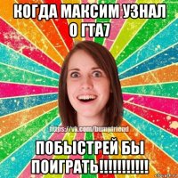 когда максим узнал о гта7 побыстрей бы поиграть!!!!!!!!!!!