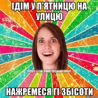 ідім у п'ятницю на улицю нажремеся гі збісоти