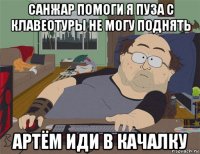 санжар помоги я пуза с клавеотуры не могу поднять артём иди в качалку