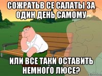 сожратьв се салаты за один день самому или все таки оставить немного люсе?