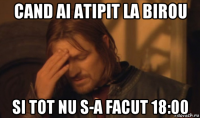 cand ai atipit la birou si tot nu s-a facut 18:00