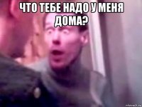 что тебе надо у меня дома? 