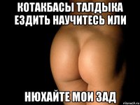 котакбасы талдыка ездить научитесь или нюхайте мои зад