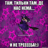 там, тильки там, де нас нема.... и не трееееба!:)