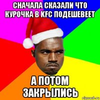 сначала сказали что курочка в kfc подешевеет а потом закрылись