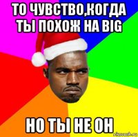 то чувство,когда ты похож на big но ты не он