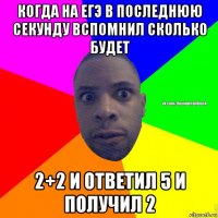 когда на егэ в последнюю секунду вспомнил сколько будет 2+2 и ответил 5 и получил 2