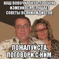 наш вовочка чего-то очень изменился. слушает советы всяких идиотов. пожалуйста, поговори с ним.