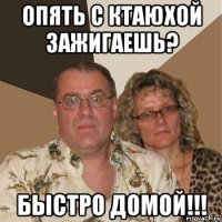 опять с ктаюхой зажигаешь? быстро домой!!!