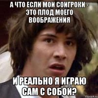 а что если мои соигроки - это плод моего воображения и реально я играю сам с собой?