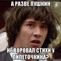 а разве пушкин не воровал стихи у пипеточкина?