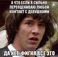 а что если я сильно переоцениваю любой контакт с девушками да нет, фигня все это