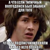 а что если типичный волгодонск был забанен для того что бы подписчики поняли как без него плохо?!