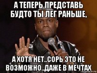 а теперь представь будто ты лег раньше, а хотя нет..сорь это не возможно..даже в мечтах