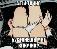 а ты точно бустанешь мне ключик?