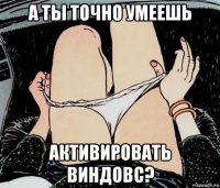 а ты точно умеешь активировать виндовс?