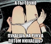 а ты точно пукаешь на руку а потом нюхаешь?