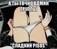 а ты точно админ группы "сладкий pisos"