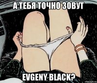 а тебя точно зовут evgeny black?