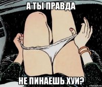 а ты правда не пинаешь хуи?